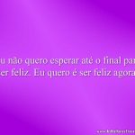 Eu não quero esperar até o final para ser feliz. Eu quero é ser feliz agora.
