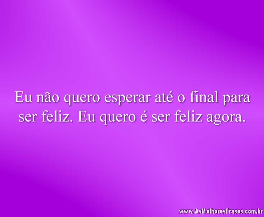 Eu não quero esperar até o final para ser feliz. Eu quero é ser feliz agora.