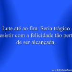 Lute até ao fim. Seria trágico desistir com a felicidade tão perto de ser alcançada.