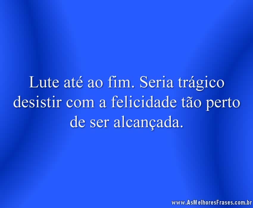 Lute até ao fim. Seria trágico desistir com a felicidade tão perto de ser alcançada.