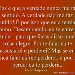Mas é que a verdade nunca me faz sentido. A verdade não me faz sentido! É por isso que eu a temia e a temo. Desamparada, eu te entrego tudo - para que faças disso uma coisa alegre. Por te falar eu te assustarei e perderei? Mas se eu nunca falar eu me perderei, e por me perder eu te perderia.
