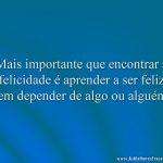 Mais importante que encontrar a felicidade é aprender a ser feliz sem depender de algo ou alguém.
