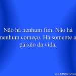 Não há nenhum fim. Não há nenhum começo. Há somente a paixão da vida.