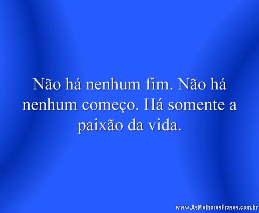 Não há nenhum fim. Não há nenhum começo. Há somente a paixão da vida.