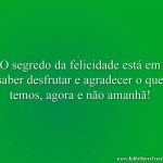 O segredo da felicidade está em saber desfrutar e agradecer o que temos, agora e não amanhã!