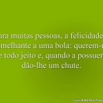 Para muitas pessoas, a felicidade é semelhante a uma bola: querem-na de todo jeito e, quando a possuem, dão-lhe um chute.