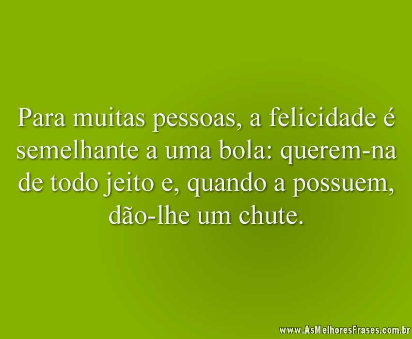 Para muitas pessoas, a felicidade é semelhante a uma bola: querem-na de todo jeito e, quando a possuem, dão-lhe um chute.