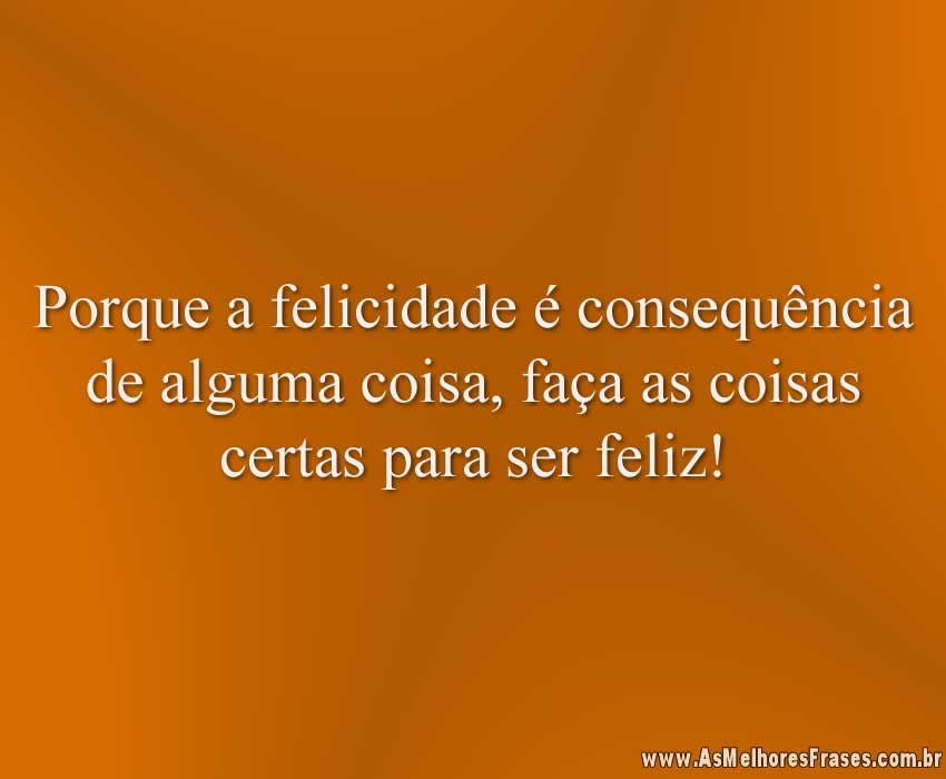 Porque a felicidade é consequência de alguma coisa, faça as coisas certas para ser feliz!