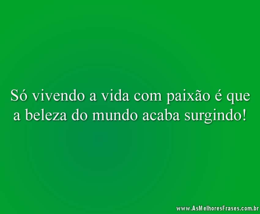 Só vivendo a vida com paixão é que a beleza do mundo acaba surgindo!