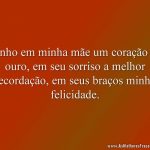 Tenho em minha mãe um coração de ouro, em seu sorriso a melhor recordação, em seus braços minha felicidade.