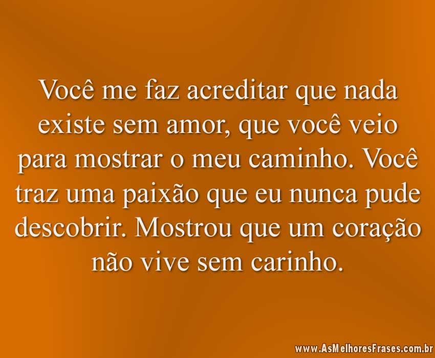 Você me faz acreditar que nada existe sem amor, que você veio para mostrar o meu caminho. Você traz uma paixão que eu nunca pude descobrir. Mostrou que um coração não vive sem carinho.
