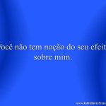 Você não tem noção do seu efeito sobre mim.