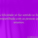 A felicidade só faz sentido se for compartilhada com as pessoas que amamos.