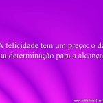 A felicidade tem um preço: o da sua determinação para a alcançar.