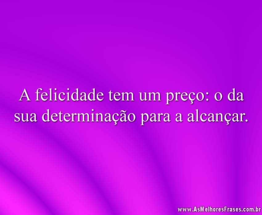 A felicidade tem um preço: o da sua determinação para a alcançar.