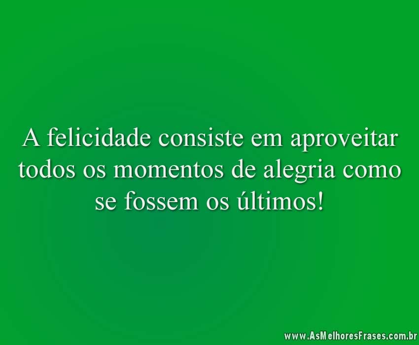A felicidade consiste em aproveitar todos os momentos de alegria como se fossem os últimos!