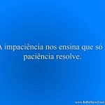 A impaciência nos ensina que só a paciência resolve.