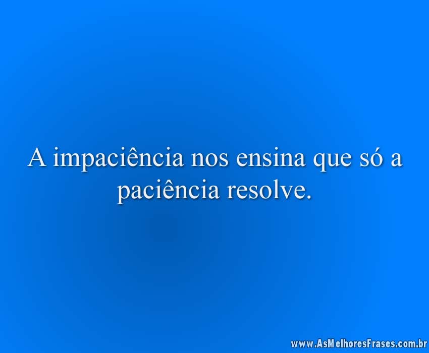 A impaciência nos ensina que só a paciência resolve.