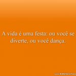 A vida é uma festa: ou você se diverte, ou você dança.