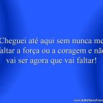 Cheguei até aqui sem nunca me faltar a força ou a coragem e não vai ser agora que vai faltar!