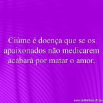 Ciúme é doença que se os apaixonados não medicarem acabará por matar o amor.