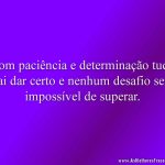 Com paciência e determinação tudo vai dar certo e nenhum desafio será impossível de superar.