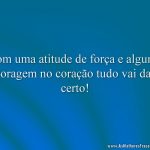 Com uma atitude de força e alguma coragem no coração tudo vai dar certo!