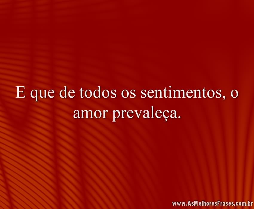E que de todos os sentimentos, o amor prevaleça.