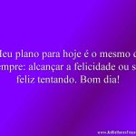 Meu plano para hoje é o mesmo de sempre: alcançar a felicidade ou ser feliz tentando. Bom dia!