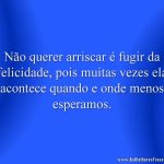 Não querer arriscar é fugir da felicidade, pois muitas vezes ela acontece quando e onde menos esperamos.