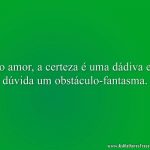No amor, a certeza é uma dádiva e a dúvida um obstáculo-fantasma.
