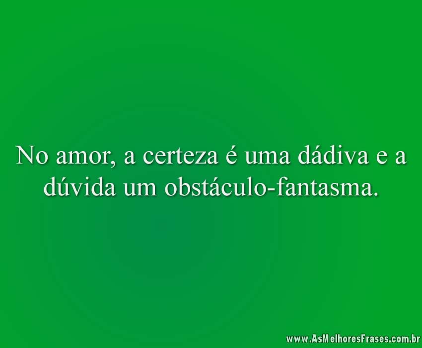 No amor, a certeza é uma dádiva e a dúvida um obstáculo-fantasma.