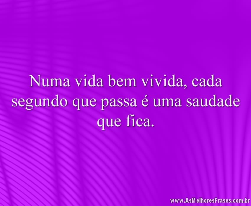 Numa vida bem vivida, cada segundo que passa é uma saudade que fica.
