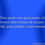 Para quem está apaixonado, só existem duas formas de encarar a vida: para sempre e eternamente.