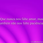 Que nunca nos falte amor, mas também não nos falte paciência.