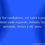 Se for verdadeiro, vai valer a pena esperar cada segundo, minuto, hora, semanas, meses e até anos.