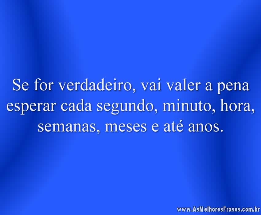 Se for verdadeiro, vai valer a pena esperar cada segundo, minuto, hora, semanas, meses e até anos.