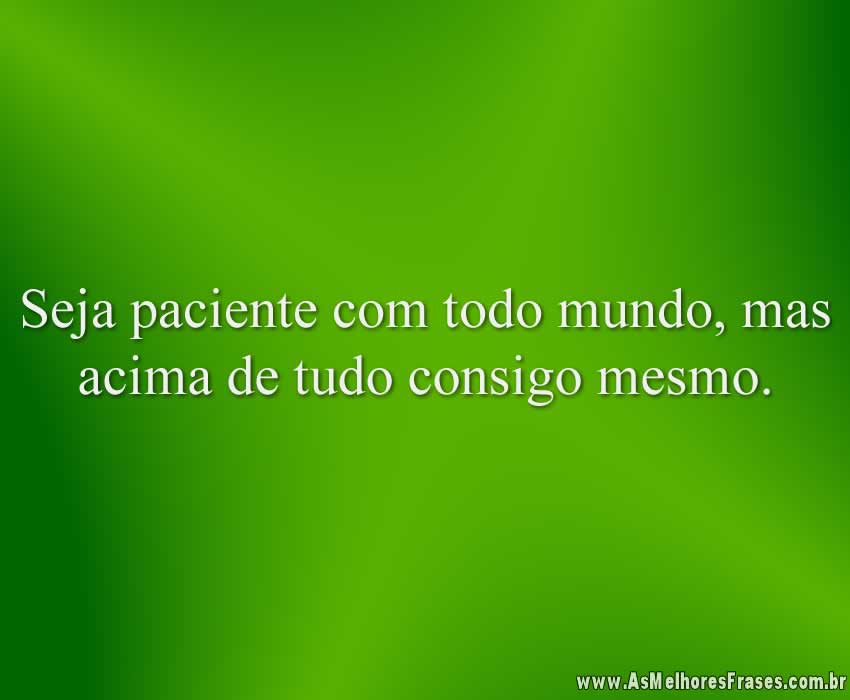 Seja paciente com todo mundo, mas acima de tudo consigo mesmo.