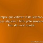 Sempre que estiver triste lembre-se que alguém é feliz pelo simples fato de você existir.