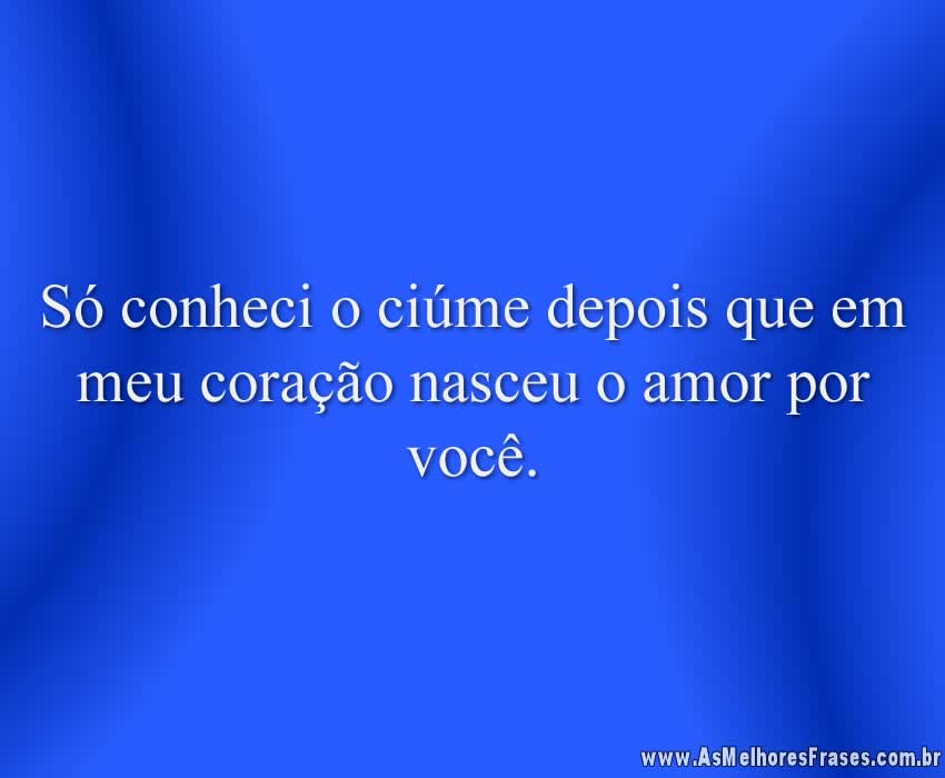 Só conheci o ciúme depois que em meu coração nasceu o amor por você.