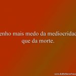 Tenho mais medo da mediocridade que da morte.
