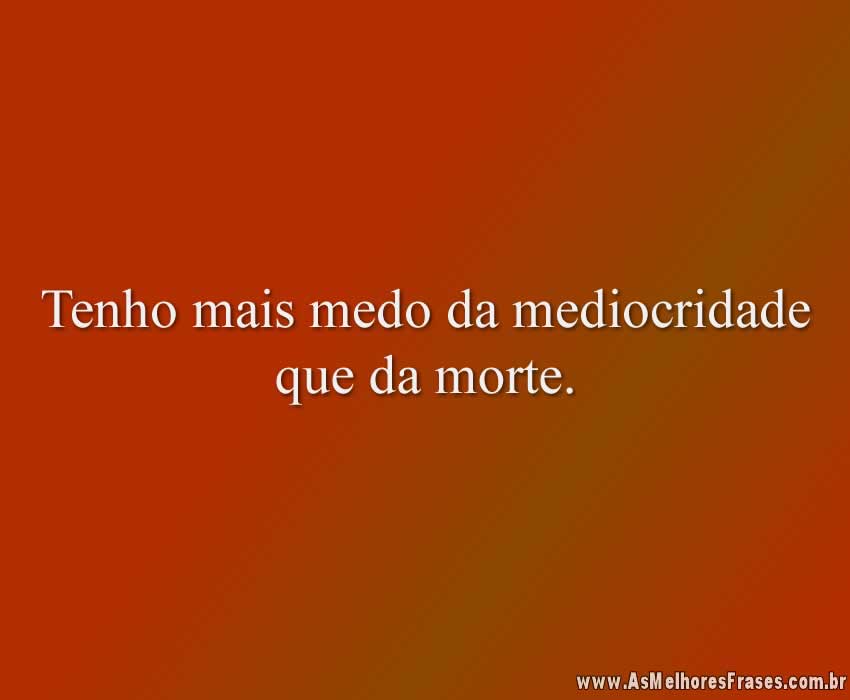 Tenho mais medo da mediocridade que da morte.