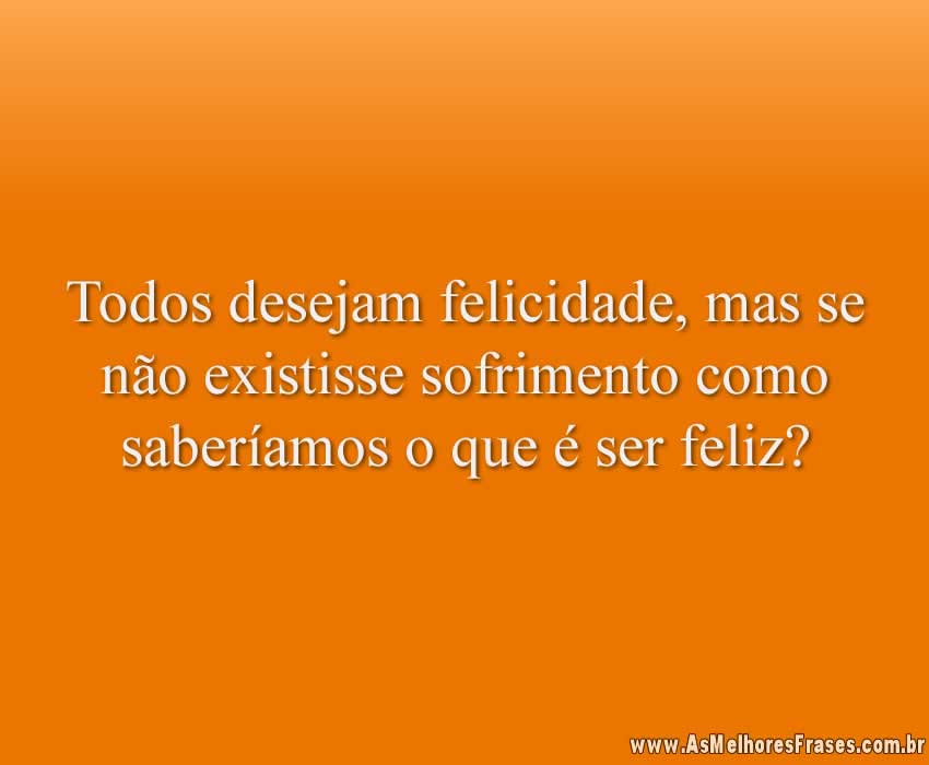 Todos desejam felicidade, mas se não existisse sofrimento como saberíamos o que é ser feliz?