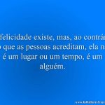 A felicidade existe, mas, ao contrário do que as pessoas acreditam, ela não é um lugar ou um tempo, é um alguém.