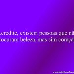 Acredite, existem pessoas que não procuram beleza, mas sim coração.
