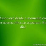 Amo você desde o momento em que nossos olhos se cruzaram. Bom dia!