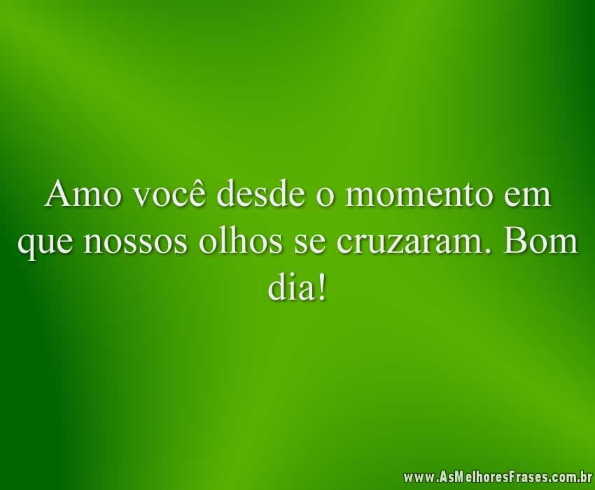 Amo você desde o momento em que nossos olhos se cruzaram. Bom dia!