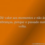 Dê valor aos momentos e não às lembranças, porque o passado nunca volta.