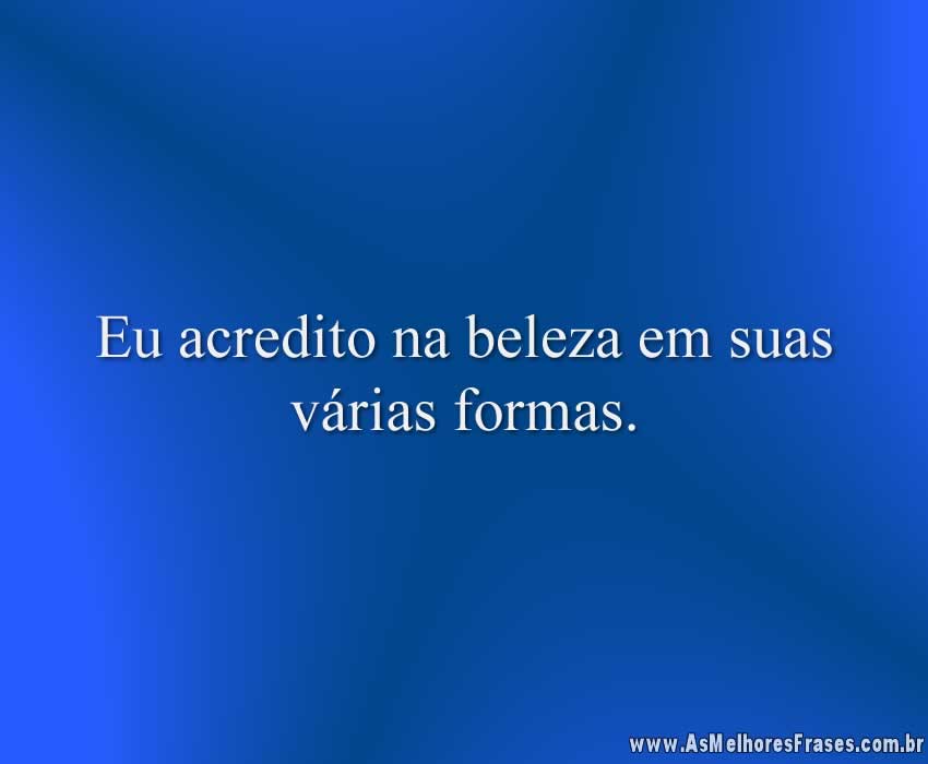 Eu acredito na beleza em suas várias formas.