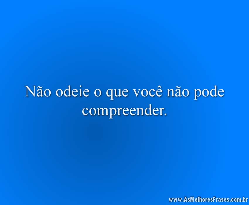 Não odeie o que você não pode compreender.